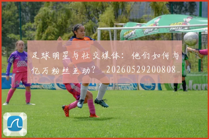 足球明星与社交媒体:他们如何与亿万粉丝互动?_20260529200808_20260703182022