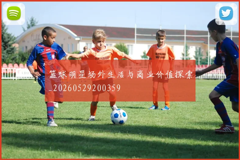 篮球明星场外生活与商业价值探索_20260529200359