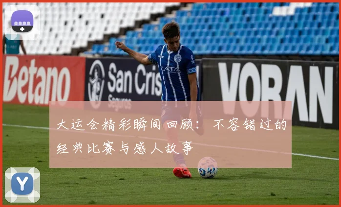 大运会精彩瞬间回顾：不容错过的经典比赛与感人故事