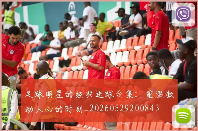 足球明星的经典进球合集：重温激动人心的时刻_20260529200843