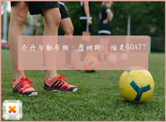 乔丹与勒布朗·詹姆斯：谁是GOAT？