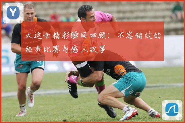 大运会精彩瞬间回顾：不容错过的经典比赛与感人故事
