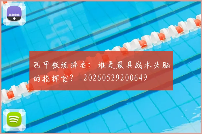 西甲教练排名：谁是最具战术头脑的指挥官？_20260529200649