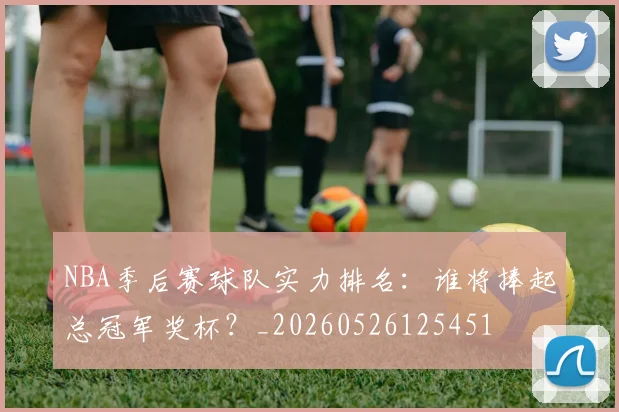 NBA季后赛球队实力排名：谁将捧起总冠军奖杯？_20260526125451