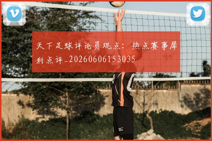 天下足球评论员观点：热点赛事犀利点评_20260606153035