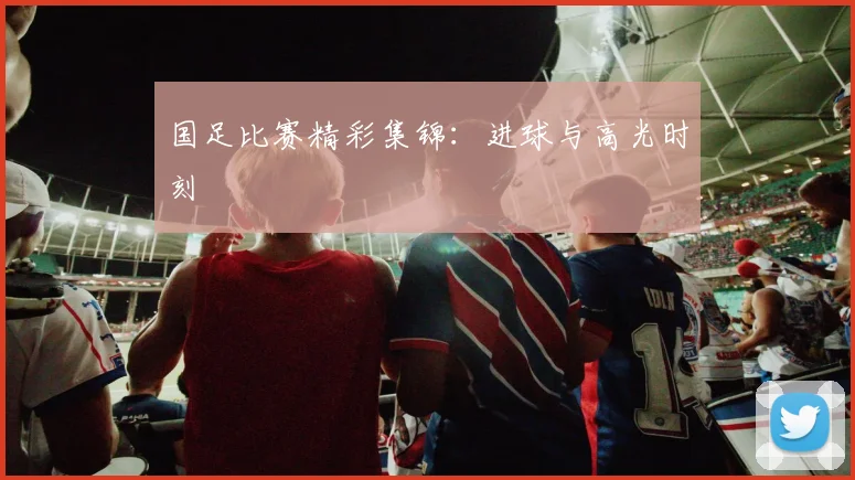 国足比赛精彩集锦:进球与高光时刻