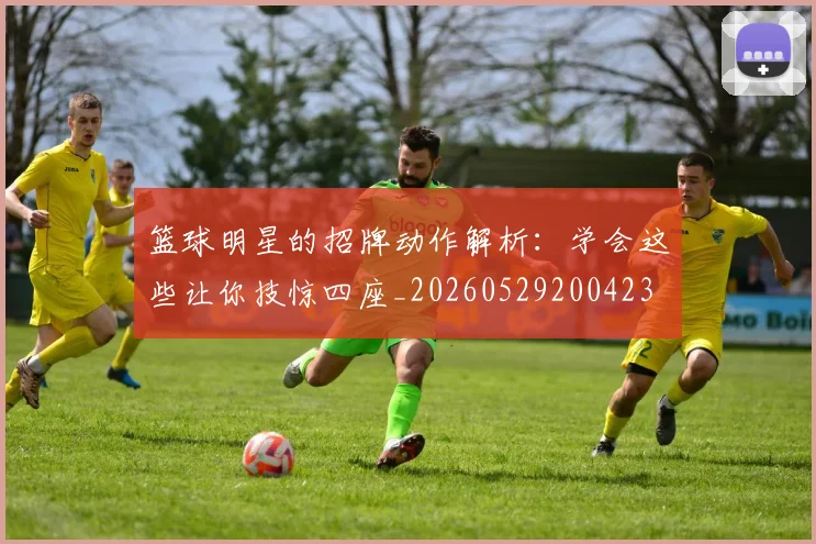 篮球明星的招牌动作解析：学会这些让你技惊四座_20260529200423