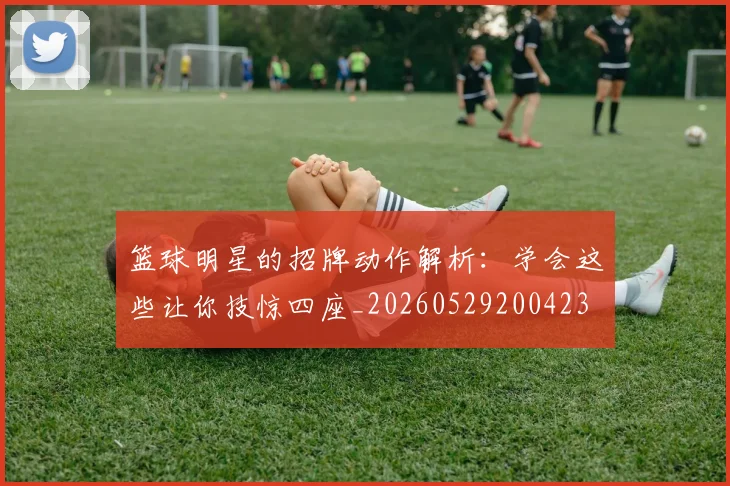 篮球明星的招牌动作解析：学会这些让你技惊四座_20260529200423