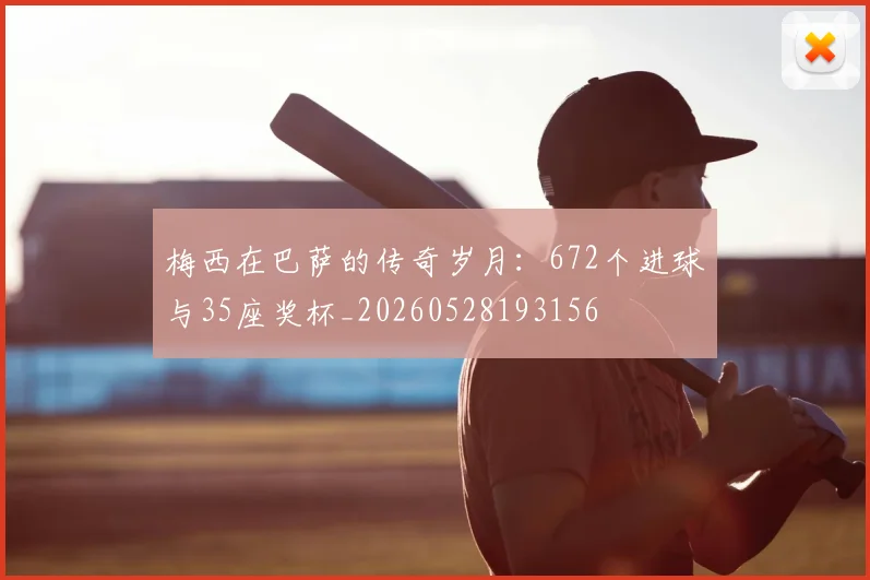 梅西在巴萨的传奇岁月：672个进球与35座奖杯_20260528193156