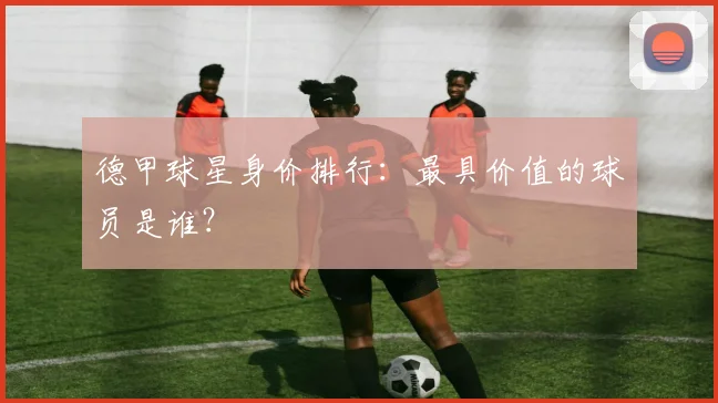 德甲球星身价排行：最具价值的球员是谁？