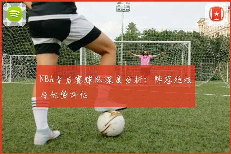 NBA季后赛球队深度分析：阵容短板与优势评估
